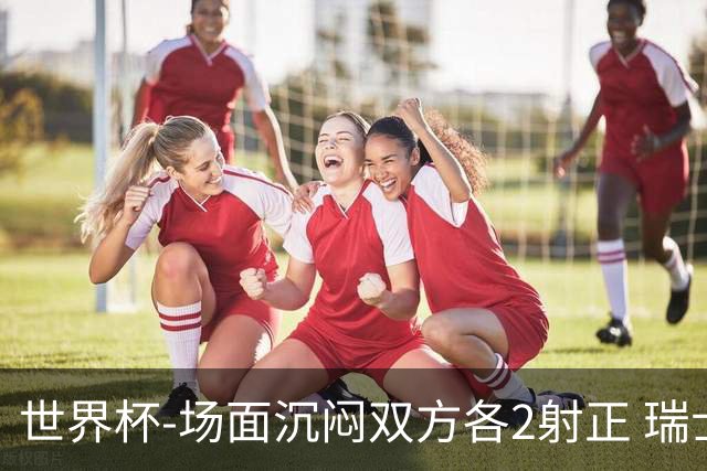 世界杯-场面沉闷双方各2射正 瑞士0-0哥伦比亚进加时