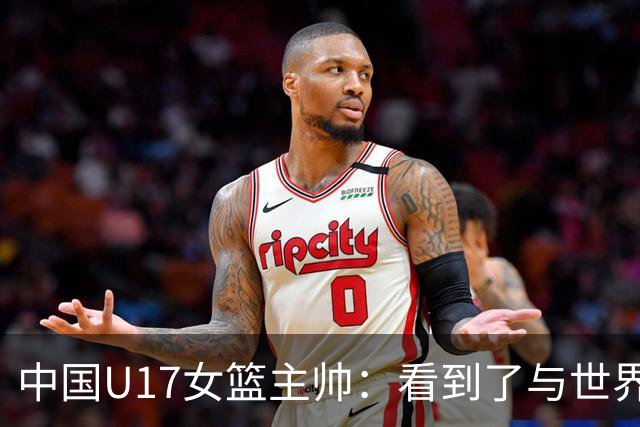 中国U17女篮主帅：看到了与世界强队的差距 希望未来能争夺冠军