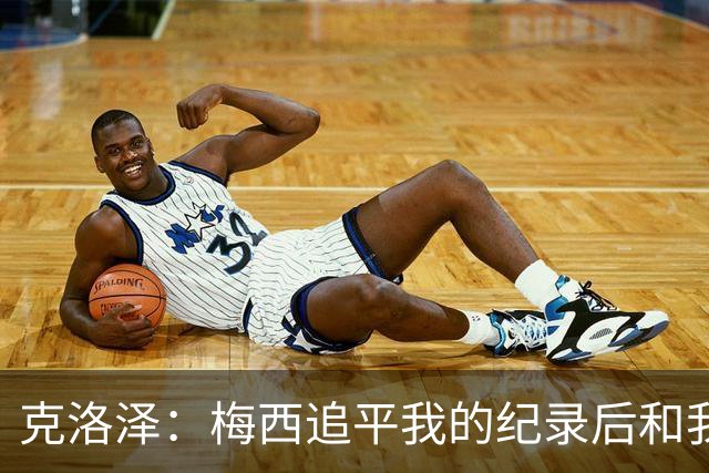 克洛泽：梅西追平我的纪录后和我通了电话，他说会送我签名球衣