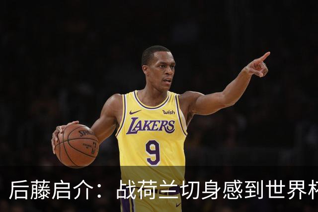 后藤启介：战荷兰切身感到世界杯到来 与突尼斯的比赛会很艰难