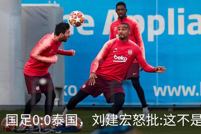 国足0:0泰国，刘建宏怒批:这不是友谊赛，是“比烂”大赛