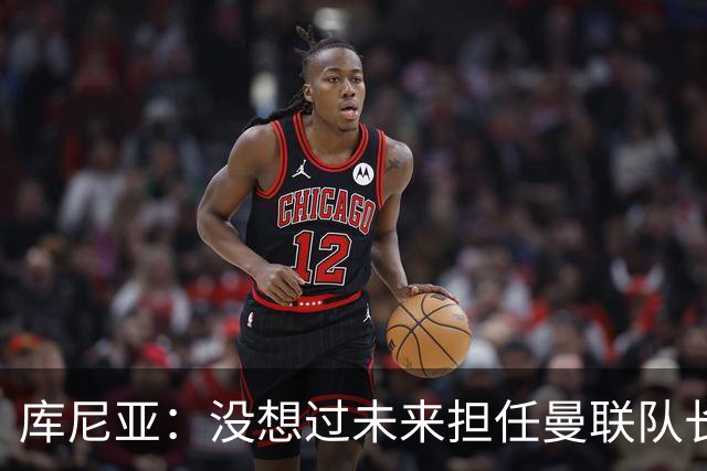 库尼亚：没想过未来担任曼联队长 西班牙是世界杯夺冠热门
