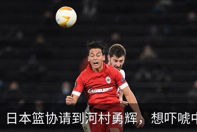 日本篮协请到河村勇辉，想吓唬中国男篮，但我们已经不怕了