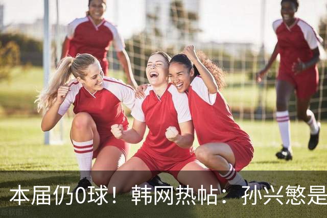本届仍0球！韩网热帖：孙兴慜是史上最被高估球员 踢过球的人都懂