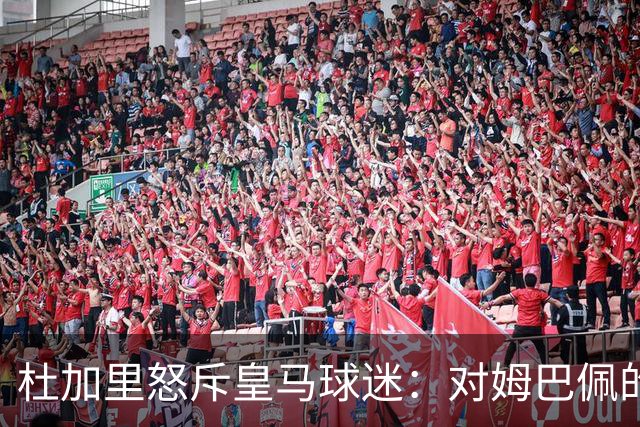 杜加里怒斥皇马球迷：对姆巴佩的批评愚蠢至极，问题出在皇马自己