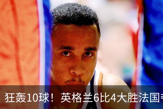 狂轰10球！英格兰6比4大胜法国夺世界杯季军，萨卡帽子戏法拯救图赫尔