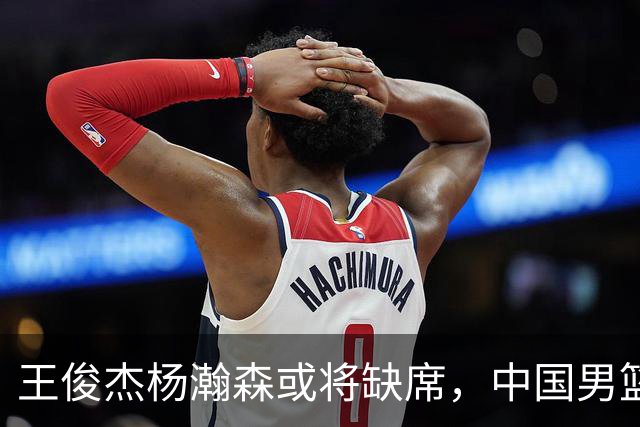 王俊杰杨瀚森或将缺席，中国男篮出线告急，郭士强手里还有牌吗