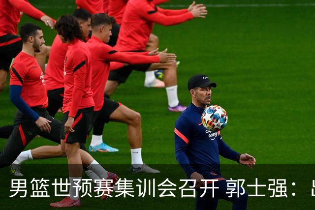 男篮世预赛集训会召开 郭士强：出线形势严峻 年轻队员需敢打敢拼