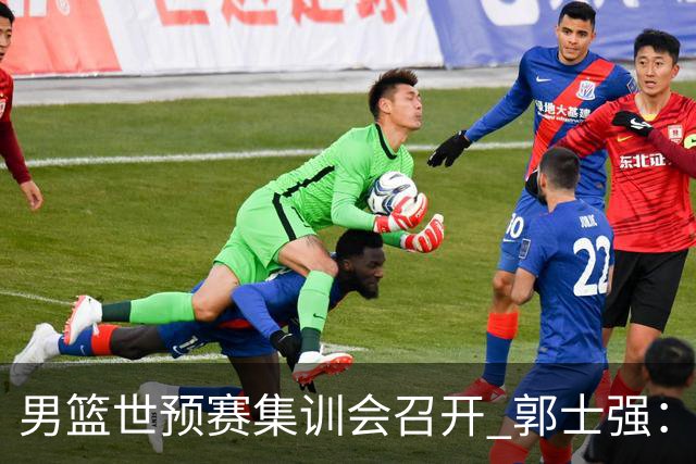 男篮世预赛集训会召开 郭士强：出线形势严峻 年轻队员需敢打敢拼