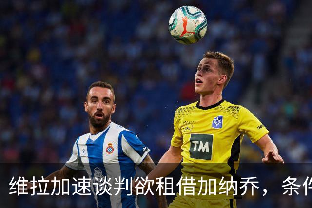 维拉加速谈判欲租借加纳乔，条件买断成切尔西放人方案