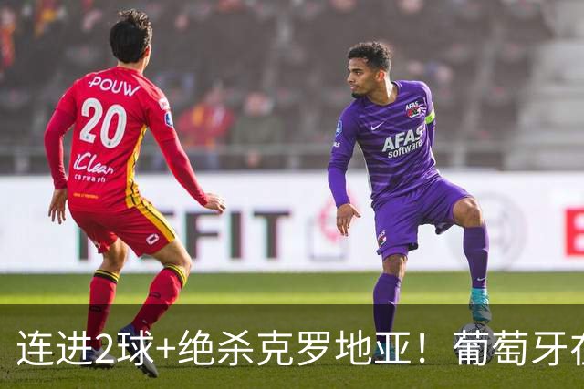连进2球+绝杀克罗地亚！葡萄牙在逆境中展露球队底蕴
