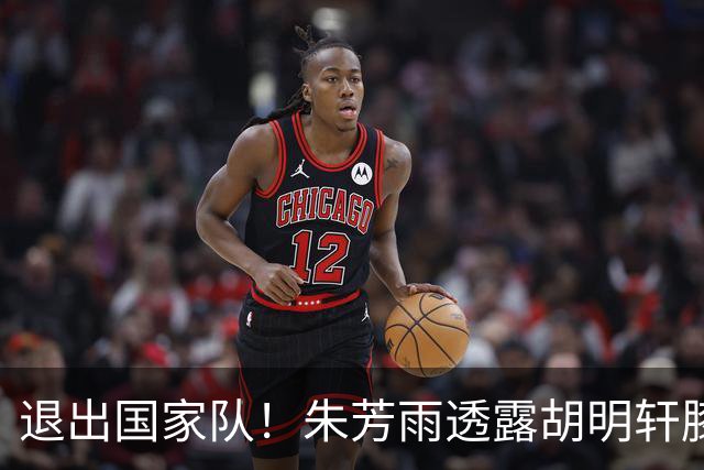 退出国家队！朱芳雨透露胡明轩膝盖劳损及跟腱伤势 今夏将专注康复储备体能